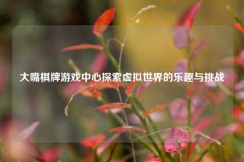 大嘴棋牌游戏中心探索虚拟世界的乐趣与挑战