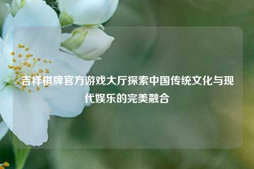 吉祥棋牌官方游戏大厅探索中国传统文化与现代娱乐的完美融合