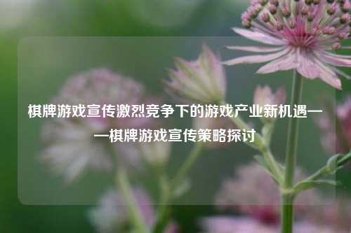 棋牌游戏宣传激烈竞争下的游戏产业新机遇——棋牌游戏宣传策略探讨