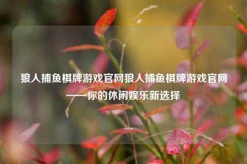 狼人捕鱼棋牌游戏官网狼人捕鱼棋牌游戏官网——你的休闲娱乐新选择