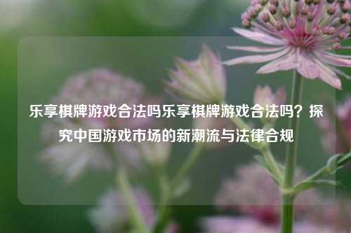 乐享棋牌游戏合法吗乐享棋牌游戏合法吗？探究中国游戏市场的新潮流与法律合规