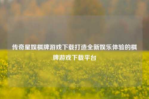 传奇星娱棋牌游戏下载打造全新娱乐体验的棋牌游戏下载平台