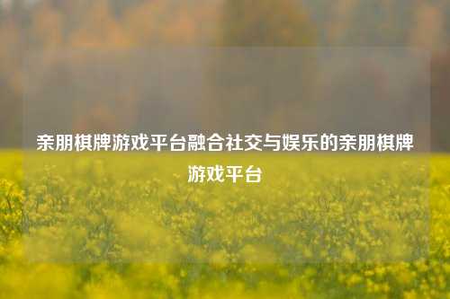 亲朋棋牌游戏平台融合社交与娱乐的亲朋棋牌游戏平台