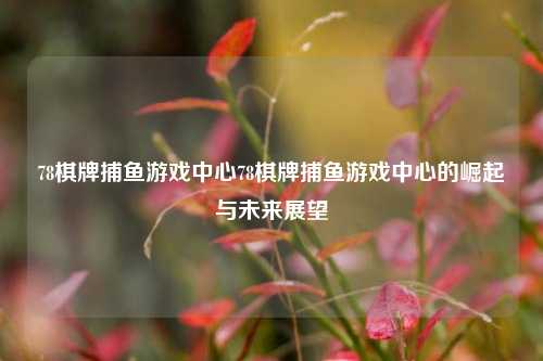 78棋牌捕鱼游戏中心78棋牌捕鱼游戏中心的崛起与未来展望