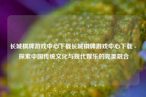 长城棋牌游戏中心下载长城棋牌游戏中心下载 - 探索中国传统文化与现代娱乐的完美融合