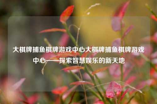 大棋牌捕鱼棋牌游戏中心大棋牌捕鱼棋牌游戏中心——探索智慧娱乐的新天地