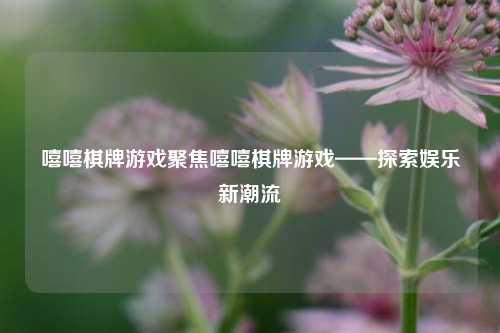 嘻嘻棋牌游戏聚焦嘻嘻棋牌游戏——探索娱乐新潮流