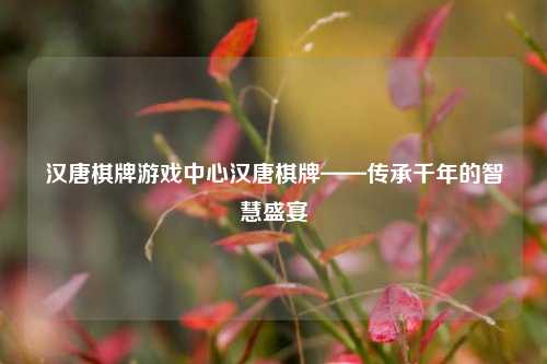 汉唐棋牌游戏中心汉唐棋牌——传承千年的智慧盛宴