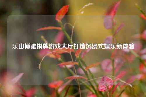 乐山博雅棋牌游戏大厅打造沉浸式娱乐新体验