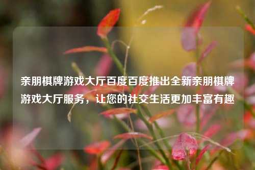 亲朋棋牌游戏大厅百度百度推出全新亲朋棋牌游戏大厅服务，让您的社交生活更加丰富有趣