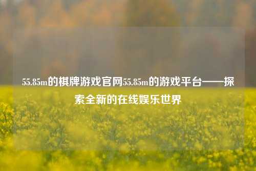 55.85m的棋牌游戏官网55.85m的游戏平台——探索全新的在线娱乐世界