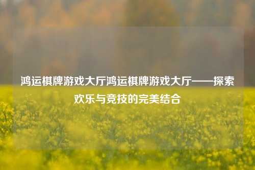 鸿运棋牌游戏大厅鸿运棋牌游戏大厅——探索欢乐与竞技的完美结合