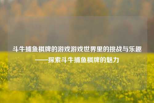 斗牛捕鱼棋牌的游戏游戏世界里的挑战与乐趣——探索斗牛捕鱼棋牌的魅力