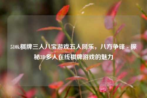 510k棋牌三人八宝游戏五人同乐，八方争锋 - 探秘3D多人在线棋牌游戏的魅力
