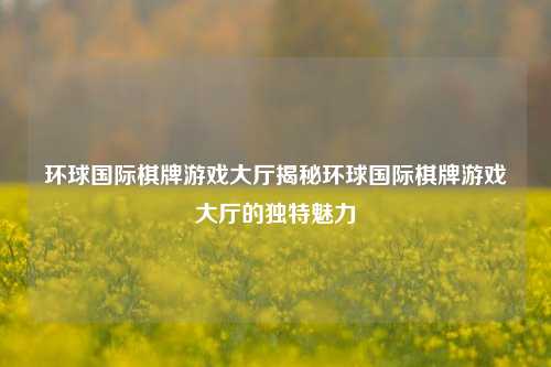 环球国际棋牌游戏大厅揭秘环球国际棋牌游戏大厅的独特魅力