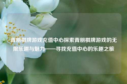 青朋棋牌游戏充值中心探索青朋棋牌游戏的无限乐趣与魅力——寻找充值中心的乐趣之旅
