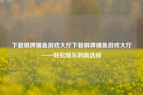 下载棋牌捕鱼游戏大厅下载棋牌捕鱼游戏大厅——轻松娱乐的新选择