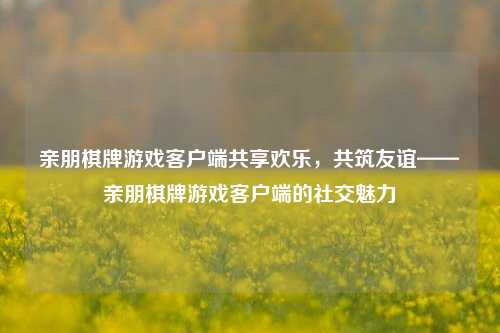亲朋棋牌游戏客户端共享欢乐，共筑友谊——亲朋棋牌游戏客户端的社交魅力
