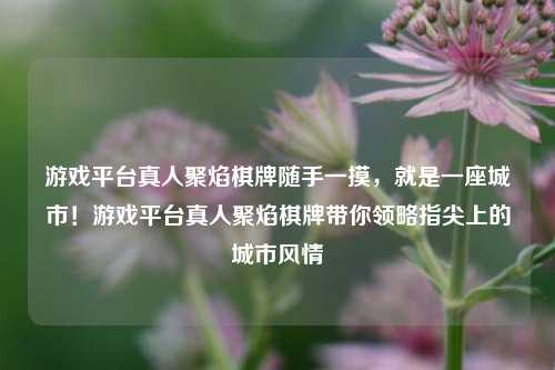 游戏平台真人聚焰棋牌随手一摸，就是一座城市！游戏平台真人聚焰棋牌带你领略指尖上的城市风情