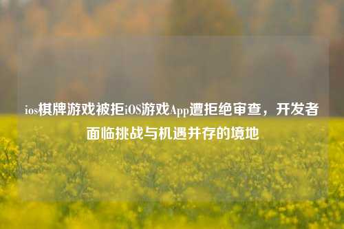 ios棋牌游戏被拒iOS游戏App遭拒绝审查，开发者面临挑战与机遇并存的境地