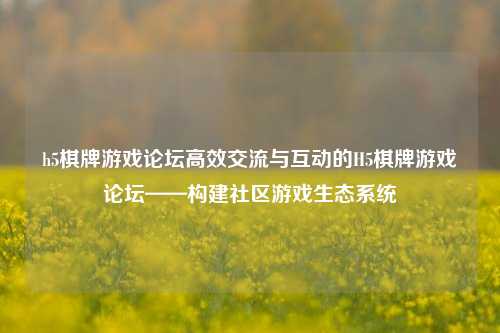 h5棋牌游戏论坛高效交流与互动的H5棋牌游戏论坛——构建社区游戏生态系统