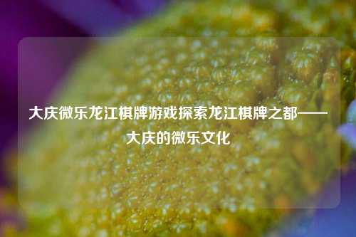 大庆微乐龙江棋牌游戏探索龙江棋牌之都——大庆的微乐文化