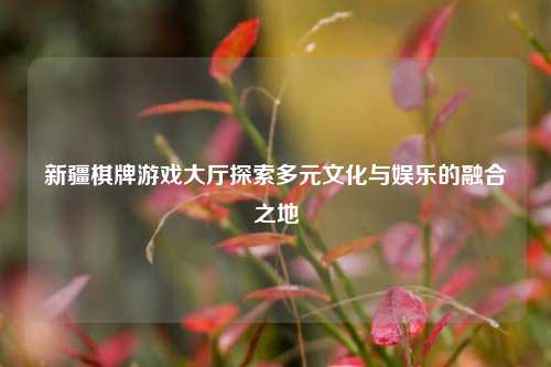 新疆棋牌游戏大厅探索多元文化与娱乐的融合之地