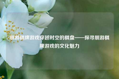 朋游棋牌游戏穿越时空的棋盘——探寻朋游棋牌游戏的文化魅力