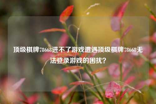 顶级棋牌78668进不了游戏遭遇顶级棋牌78668无法登录游戏的困扰？