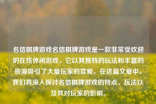 名信棋牌游戏名信棋牌游戏是一款非常受欢迎的在线休闲游戏。它以其独特的玩法和丰富的资源吸引了大量玩家的喜爱。在这篇文章中，我们将深入探讨名信棋牌游戏的特点、玩法以及其对玩家的影响。