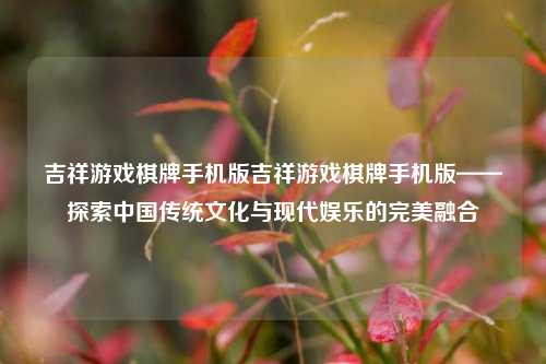 吉祥游戏棋牌手机版吉祥游戏棋牌手机版——探索中国传统文化与现代娱乐的完美融合