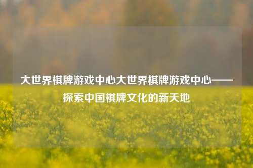 大世界棋牌游戏中心大世界棋牌游戏中心——探索中国棋牌文化的新天地