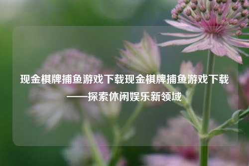现金棋牌捕鱼游戏下载现金棋牌捕鱼游戏下载——探索休闲娱乐新领域