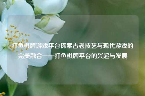 打鱼棋牌游戏平台探索古老技艺与现代游戏的完美融合——打鱼棋牌平台的兴起与发展