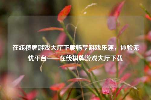 在线棋牌游戏大厅下载畅享游戏乐趣，体验无忧平台——在线棋牌游戏大厅下载