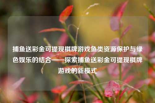捕鱼送彩金可提现棋牌游戏鱼类资源保护与绿色娱乐的结合——探索捕鱼送彩金可提现棋牌游戏的新模式