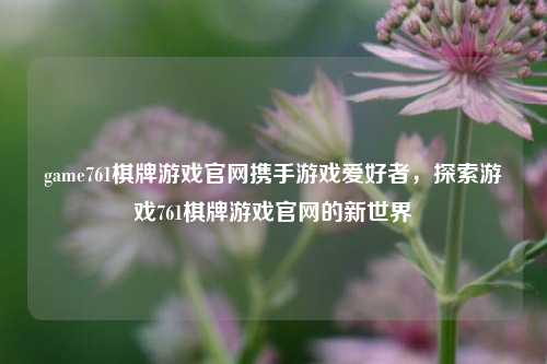 game761棋牌游戏官网携手游戏爱好者，探索游戏761棋牌游戏官网的新世界