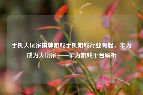 手机大玩家棋牌游戏手机游戏行业崛起，华为成为大玩家——华为游戏平台解析