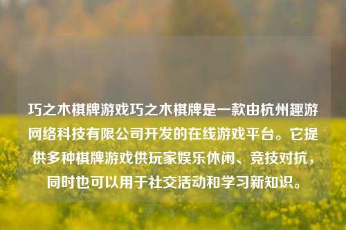 巧之木棋牌游戏巧之木棋牌是一款由杭州趣游网络科技有限公司开发的在线游戏平台。它提供多种棋牌游戏供玩家娱乐休闲、竞技对抗，同时也可以用于社交活动和学习新知识。